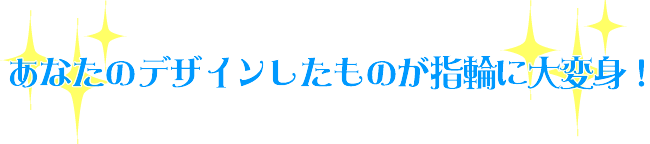 あなたのデザインしたのが指輪に大変身!
